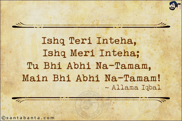 Ishq Teri Inteha, Ishq Meri Inteha;<br/>
Tu Bhi Abhi Na-Tamam, Main Bhi Abhi Na-Tamam!<br/><br/>
Love is thy goal, and mine, too, but both Are so far novices on the path of love. 