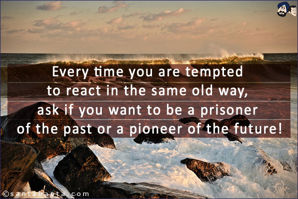 Every time you are tempted to react in the same old way, ask if you want to be a prisoner of the past or a pioneer of the future!