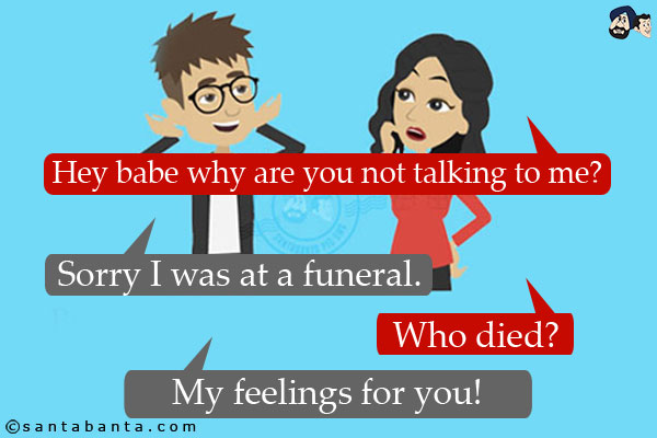 Girl: Hey babe why are you not talking to me?<br/>
Boy: Sorry I was at a funeral.<br/>
Girl: Who died?<br/>
Boy: My feelings for you!