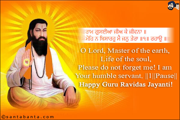 ਰਾਮ ਗੁਸਈਆ ਜੀਅ ਕੇ ਜੀਵਨਾ ॥<br/>
ਮੋਹਿ ਨ ਬਿਸਾਰਹੁ ਮੈ ਜਨੁ ਤੇਰਾ ॥੧॥ ਰਹਾਉ ॥<br/><br/>

O Lord, Master of the earth, Life of the soul,<br/>
Please do not forget me! I am Your humble servant. ||1||Pause||<br/>
Happy Guru Ravidas Jayanti!