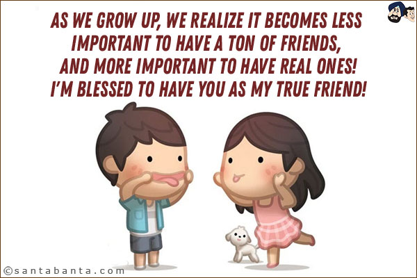 As we grow up, we realize it becomes less important to have a ton of friends, and more important to have real ones! <br/>
I'm blessed to have you as my true friend!