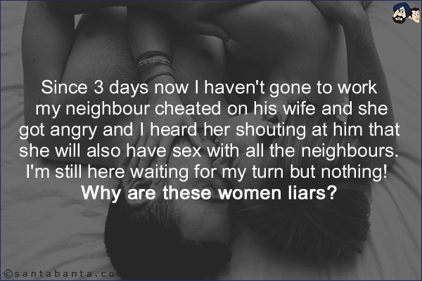 Since 3 days now I haven't gone to work my neighbour cheated on his wife and she got angry and I heard her shouting at him that she will also have sex with all the neighbours. <br/> <br/>

I'm still here waiting for my turn but nothing! Why are these women liars?