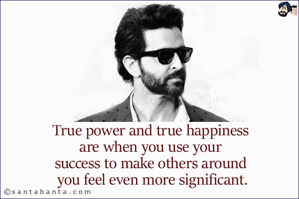 True power and true happiness are when you use your success to make others around you feel even more significant.