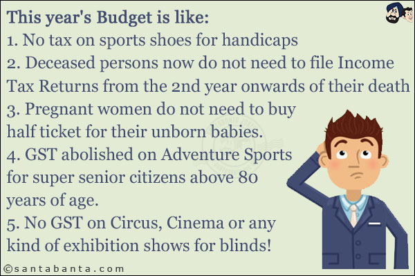 This year's Budget is like:<br/>
1. No tax on sports shoes for handicaps<br/>
2. Deceased persons now do not need to file Income Tax Returns from the 2nd year onwards of their death<br/>
3. Pregnant women do not need to buy half ticket for their unborn babies.<br/>
4. GST abolished on Adventure Sports for super senior citizens above 80 years of age.<br/>
5. No GST on Circus, Cinema or any kind of exhibition shows for blinds!