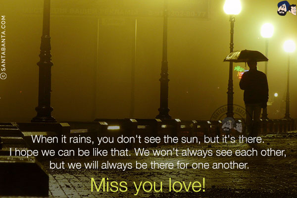 When it rains, you don't see the sun, but it's there.<br/>
I hope we can be like that. We won't always see each other, but we will always be there for one another.<br/>
Miss you love!