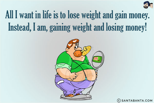 All I want in life is to lose weight and gain money.<br/>
Instead, I am, gaining weight and losing money!