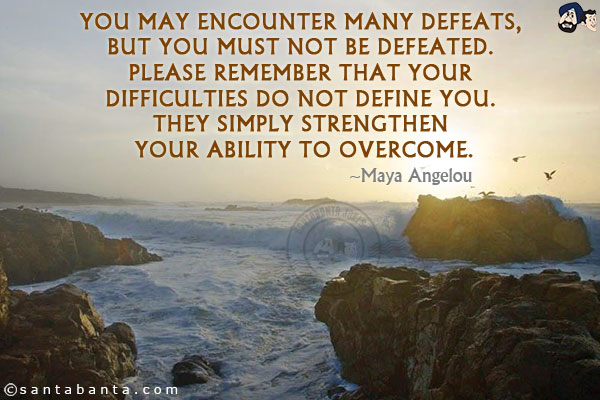 You may encounter many defeats, but you must not be defeated. Please remember that your difficulties do not define you. They simply strengthen your ability to overcome.