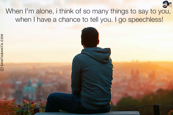 When I'm alone, i think of so many things to say to you, when I have a chance to tell you. I go speechless!
