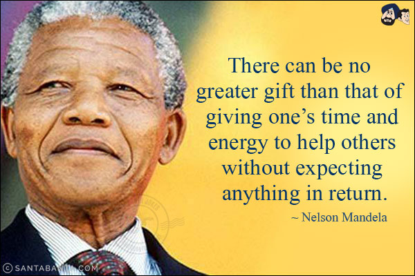 There can be no greater gift than that of giving one's time and energy to help others without expecting anything in return.