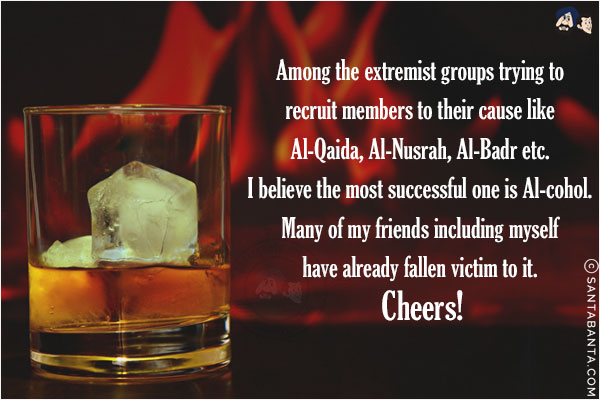 Among the extremist groups trying to recruit members to their cause like Al-Qaida, Al-Nusrah, Al-Badr etc. <br/>
I believe the most successful one is Al-cohol. <br/>
Many of my friends including myself have already fallen victim to it. <br/>
Cheers!