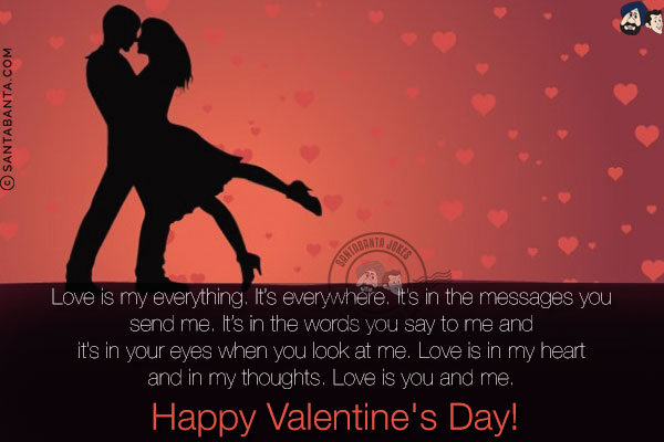 Love is my everything. It's everywhere. It's in the messages you send me. It's in the words you say to me and it's in your eyes when you look at me. Love is in my heart and in my thoughts. Love is you and me. <br/>
Happy Valentine's Day!