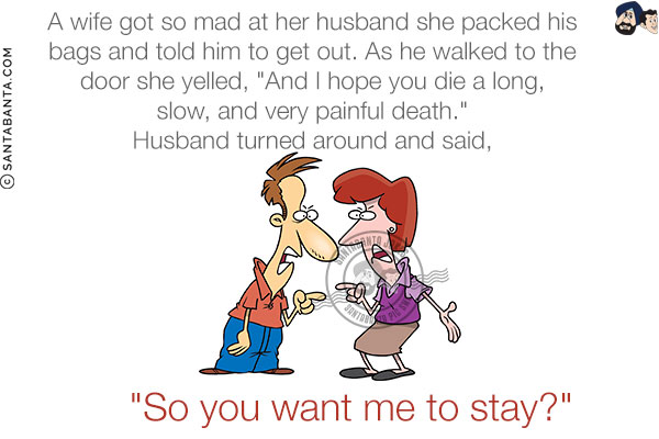 A wife got so mad at her husband she packed his bags and told him to get out. <br/>
As he walked to the door she yelled, `And I hope you die a long, slow, and very painful death.` <br/>
Husband turned around and said, `So you want me to stay?`