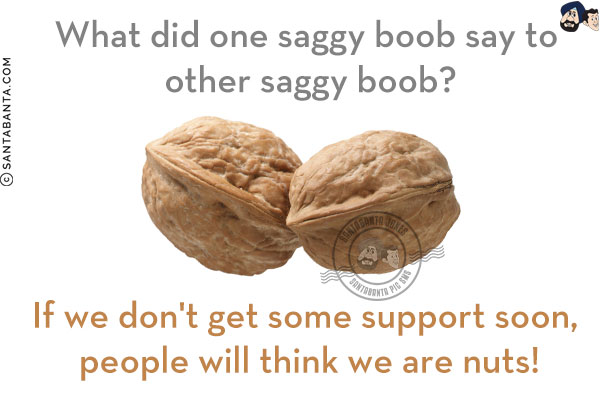 What did one saggy boob say to another saggy boob?<br/>
If we don't get some support soon, people will think we are nuts!