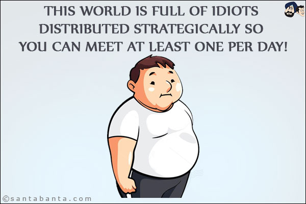 This world is full of idiots distributed strategically so you can meet at least one per day!