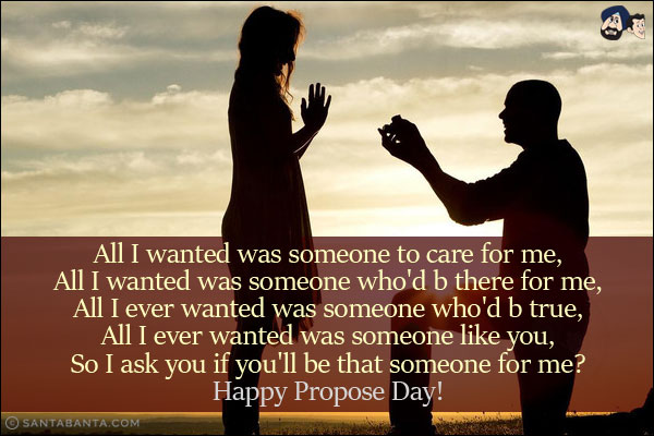 All I wanted was someone to care for me,<br/>
All I wanted was someone who'd b there for me,<br/>
All I ever wanted was someone who'd b true,<br/>
All I ever wanted was someone like you,<br/>
So I ask you if you'll be that someone for me?<br/>
Happy Propose Day!