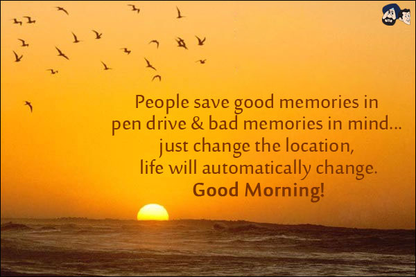 People save good memories in pen drive & bad memories in mind... just change the location, life will automatically change.<br/>
Good Morning!