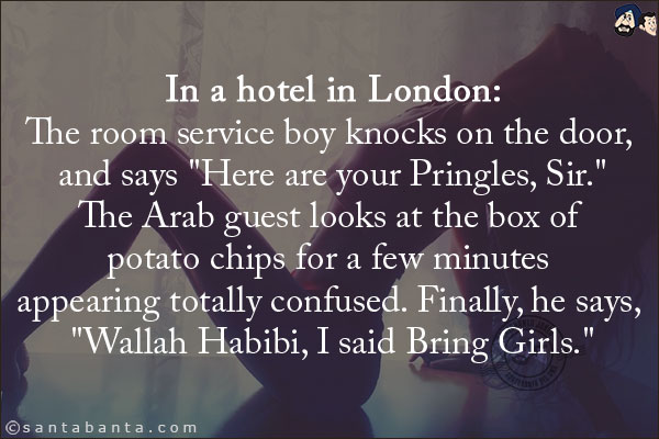 In a hotel in London:<br/>
The room service boy knocks on the door, and says `Here are your Pringles, Sir.`<br/>
The Arab guest looks at the box of potato chips for a few minutes appearing totally confused. Finally, he says, `Wallah Habibi, I said Bring Girls.`