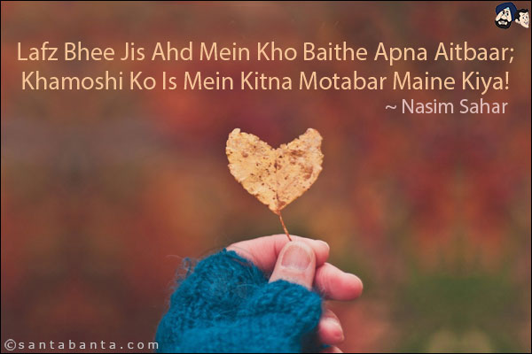 Lafz Bhee Jis Ahd Mein Kho Baithe Apna Aitbaar;<br/>
Khamoshi Ko Is Mein Kitna Motabar Maine Kiya!<br/><br/>

Lafz: Words<br/>
Ahd: Time, Period<br/>
Aitbaar: Trust<br/>
Khamoshi: Silence<br/>
Motabar: Reliable, Trustworthy