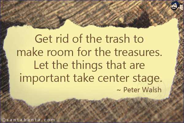 Get rid of the trash to make room for the treasures. Let the things that are important take center stage.