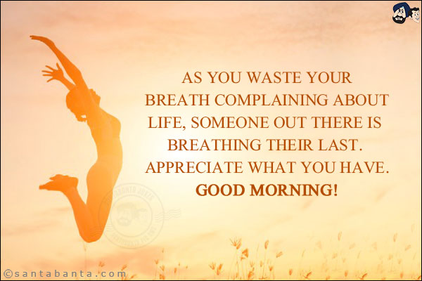 As you waste your breath complaining about life, someone out there is breathing their last. <br/> Appreciate what you have. <br/>
Good Morning!