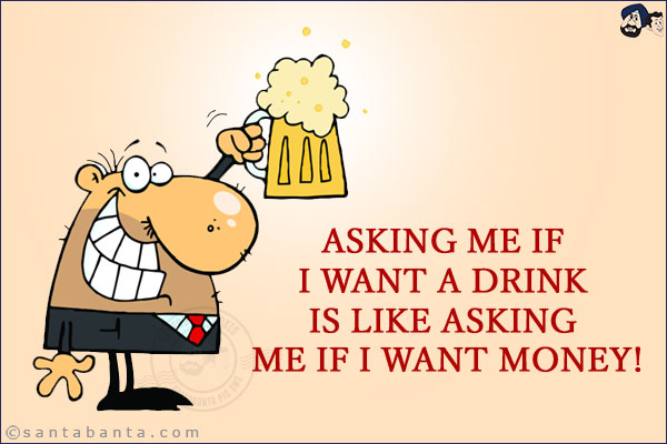 Asking me if I want a drink is like asking me if I want money!