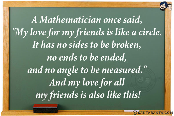 A Mathematician once said, `My love for my friends is like a circle. It has no sides to be broken, no ends to be ended, and no angle to be measured.` <br/>
And my love for all my friends is also like this!