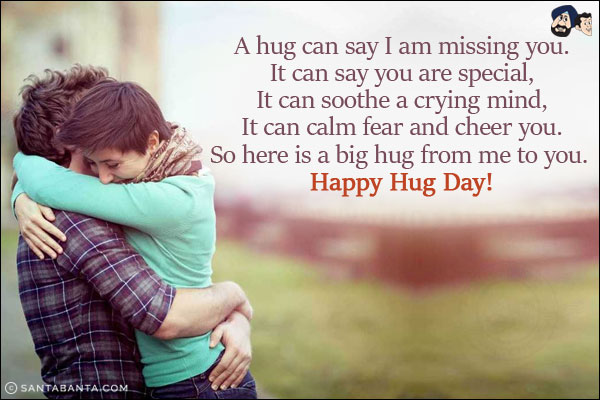 A hug can say I am missing you.<br/>
It can say you are special,<br/>
It can soothe a crying mind,<br/>
It can calm fear and cheer you.<br/>
So here is a big hug from me to you. Happy Hug Day!