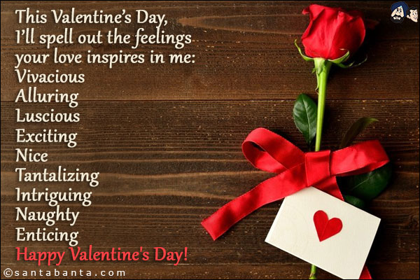 This Valentine's Day, I'll spell out the feelings your love inspires in me:<br/>

Vivacious<br/>

Alluring<br/>

Luscious<br/>

Exciting<br/>

Nice<br/>

Tantalizing<br/>

Intriguing<br/>

Naughty<br/>

Enticing<br/>

Happy Valentine's Day!