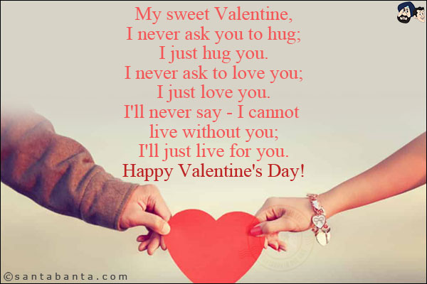 My sweet Valentine,<br/>

I never ask you to hug;<br/>

I just hug you.<br/>

I never ask to love you;<br/>

I just love you.<br/>

I'll never say - I cannot live without you;<br/>

I'll just live for you.<br/>
