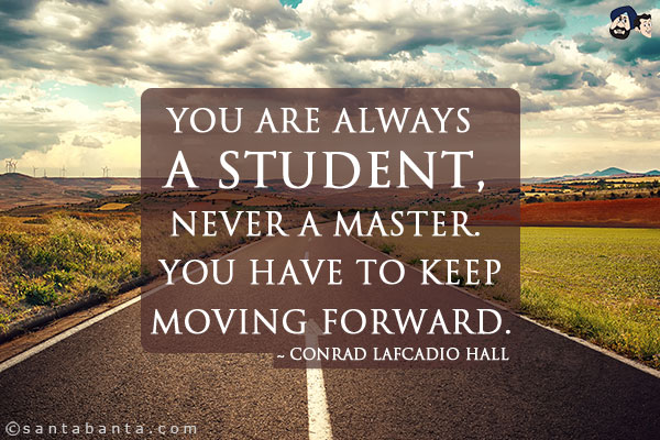 You are always a student, never a master. You have to keep moving forward.