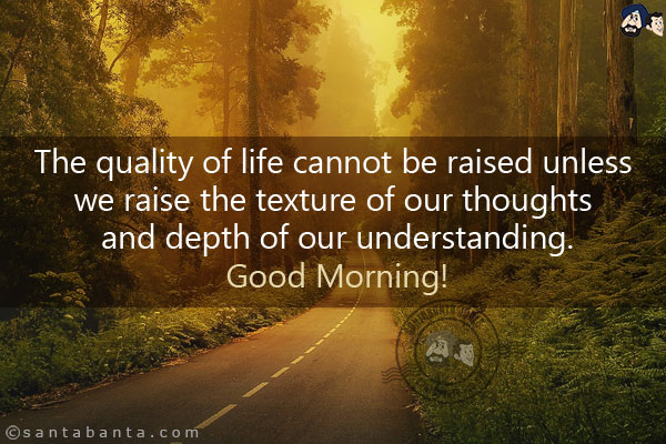 The quality of life cannot be raised unless we raise the texture of our thoughts and depth of our understanding.<br/>
Good Morning!