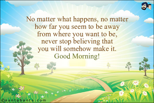 No matter what happens, no matter how far you seem to be away from where you want to be, never stop believing that you will somehow make it. <br/>
Good Morning!