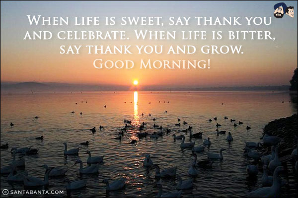 When life is sweet, say thank you and celebrate. When life is bitter, say thank you and grow.<br/>
Good Morning!