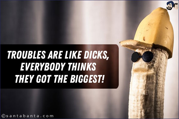 Troubles are like dicks, everybody thinks they got the biggest!