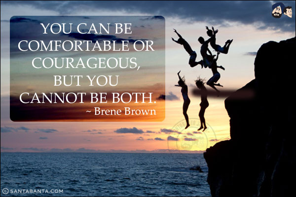 You can be comfortable or courageous, but you cannot be both.