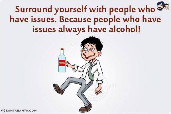 Surround yourself with people who have issues.<br/>
Because people who have issues always have alcohol!