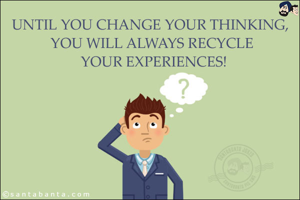 Until you change your thinking, you will always recycle your experiences!