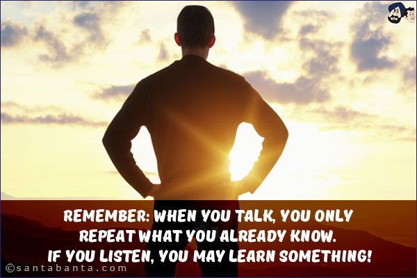 Remember: when you talk, you only repeat what you already know. If you listen, you may learn something!