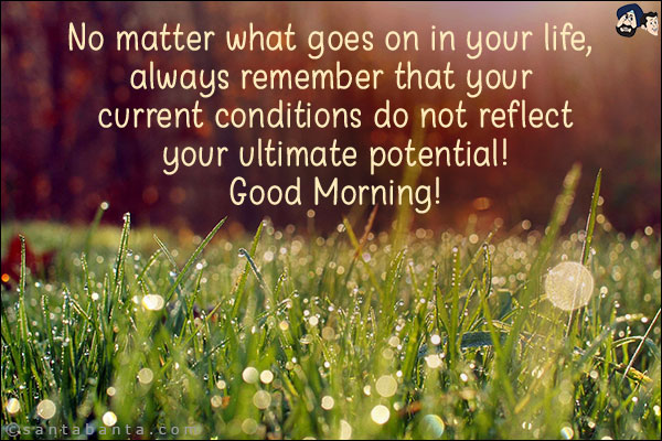 No matter what goes on in your life, always remember that your current conditions do not reflect your ultimate potential! <br/>
Good Morning!