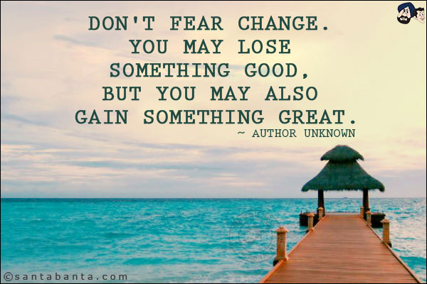 Don't fear change. You may lose something good, but you may also gain something great.