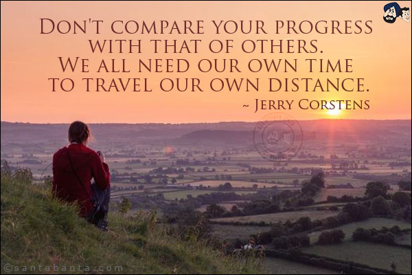 Don't compare your progress with that of others. We all need our own time to travel our own distance.