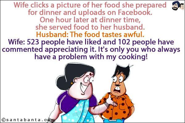 Wife clicks a picture of her food she prepared for dinner and uploads on Facebook. <br/>
One hour later at dinner time, she served food to her husband. <br/>
Husband: The food tastes awful. <br/>
Wife: 523 people have liked and 102 people have commented appreciating it. It's only you who always have a problem with my cooking!