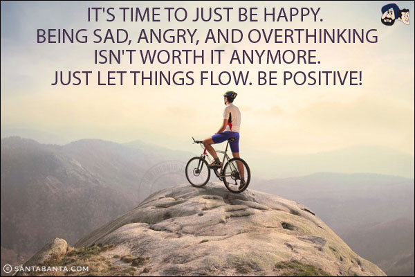 It's time to just be happy. <br/>
Being sad, angry, and overthinking isn't worth it anymore. <br/>
Just let things flow. Be Positive!