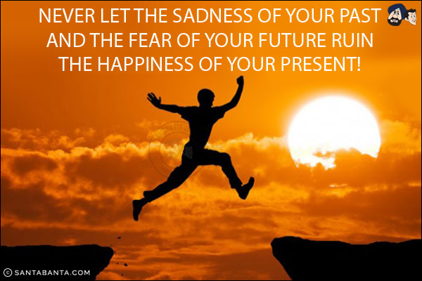 Never let the sadness of your past and the fear of your future ruin the happiness of your present!