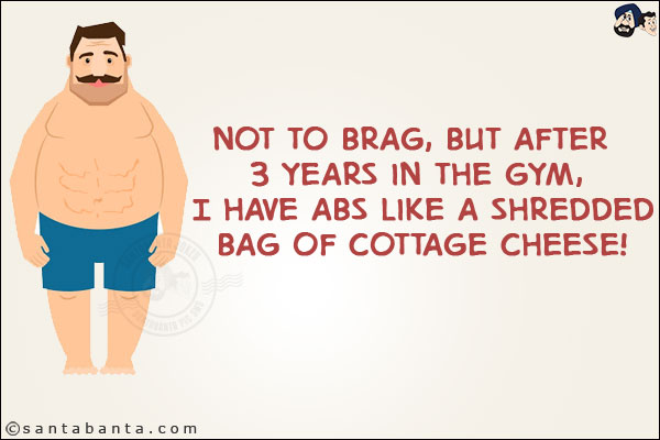 Not to brag, but after 3 years in the gym, I have abs like a shredded bag of cottage cheese!