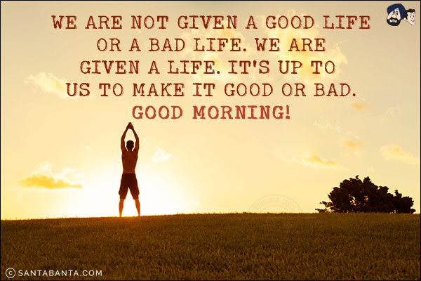 We are not given a good life or a bad life. We are given a life. It's up to us to make it good or bad.<br/>
Good Morning!