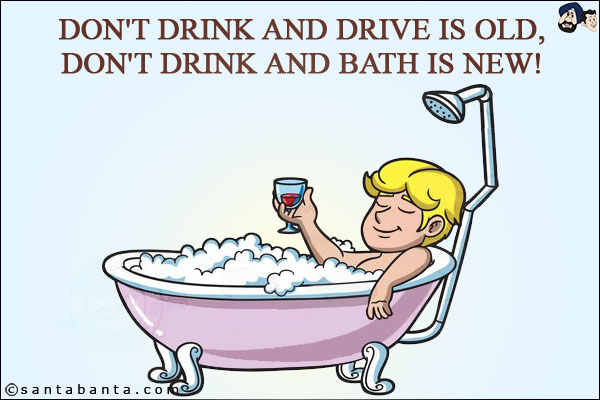 Don't drink and drive is old,<br/>
Don't drink and bath is new!