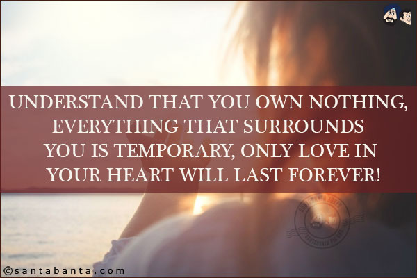 Understand that you own nothing, everything that surrounds you is temporary, only love in your heart will last forever!
