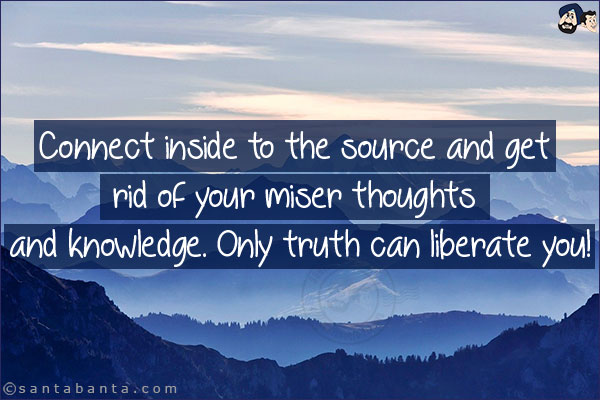 Connect inside to the source and get rid of your miser thoughts and knowledge. Only truth can liberate you!