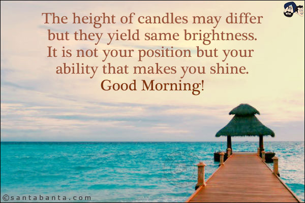 The height of candles may differ but they yield same brightness. It is not your position but your ability that makes you shine.<br/>
Good Morning!